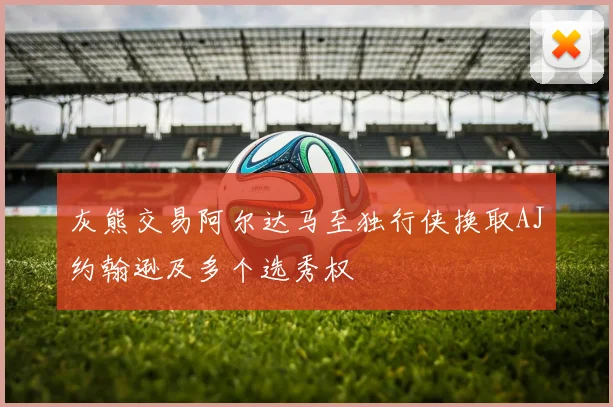 灰熊交易阿尔达马至独行侠换取AJ约翰逊及多个选秀权