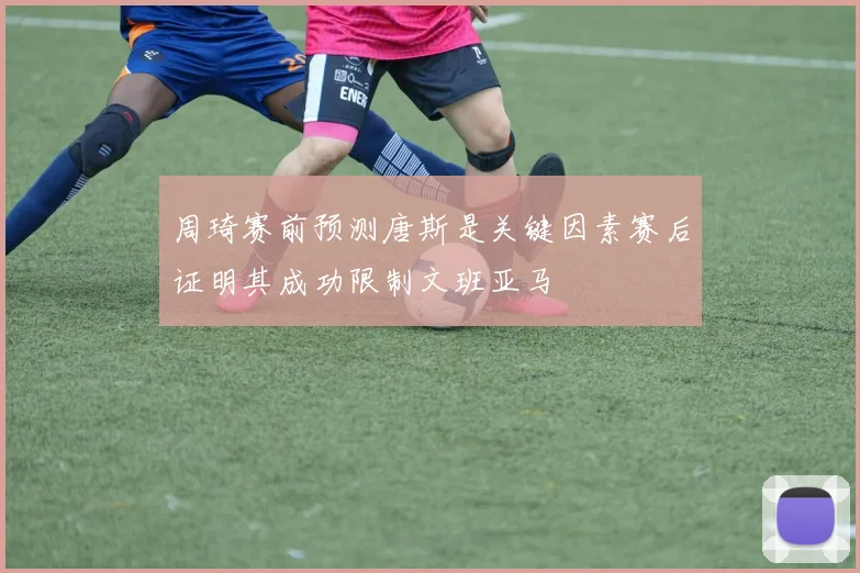 周琦赛前预测唐斯是关键因素赛后证明其成功限制文班亚马