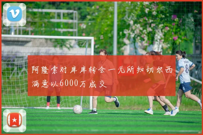 阿隆索对库库转会一无所知切尔西满意以6000万成交