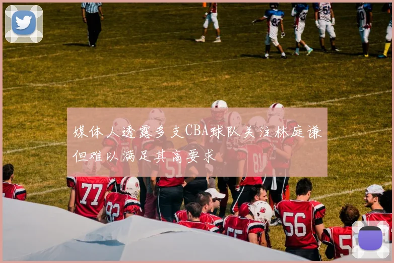 媒体人透露多支CBA球队关注林庭谦但难以满足其高要求