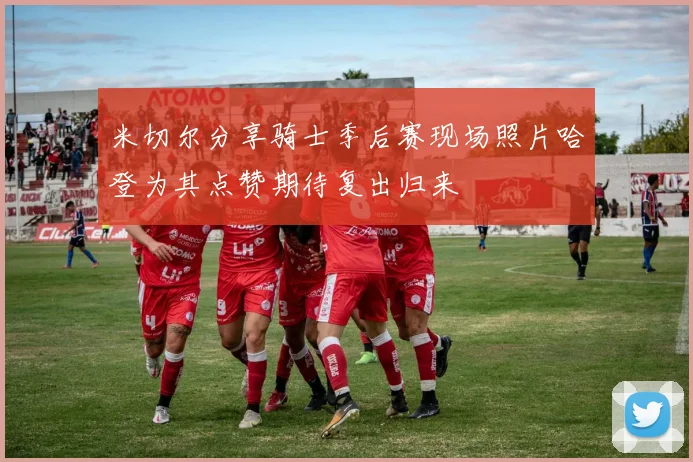 米切尔分享骑士季后赛现场照片哈登为其点赞期待复出归来