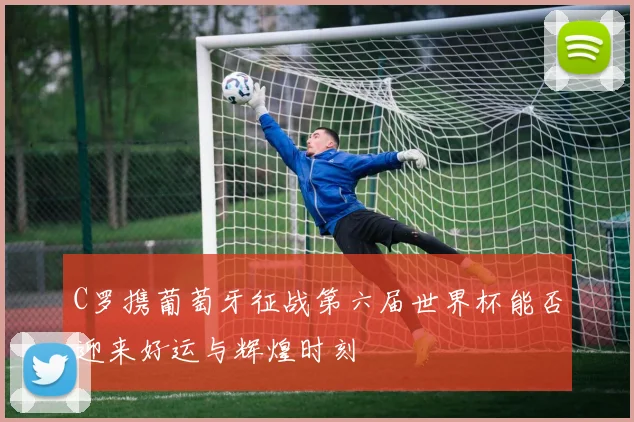 C罗携葡萄牙征战第六届世界杯能否迎来好运与辉煌时刻