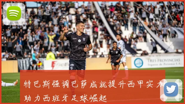 特巴斯强调巴萨成就提升西甲实力助力西班牙足球崛起