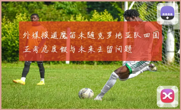 外媒报道魔笛未随克罗地亚队回国正考虑度假与未来去留问题
