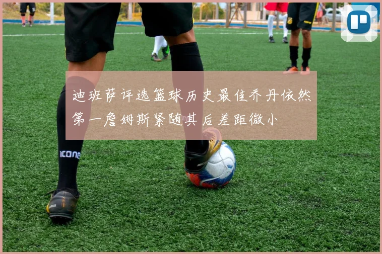迪班萨评选篮球历史最佳乔丹依然第一詹姆斯紧随其后差距微小