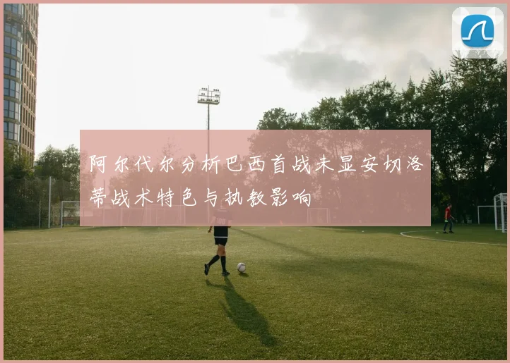阿尔代尔分析巴西首战未显安切洛蒂战术特色与执教影响