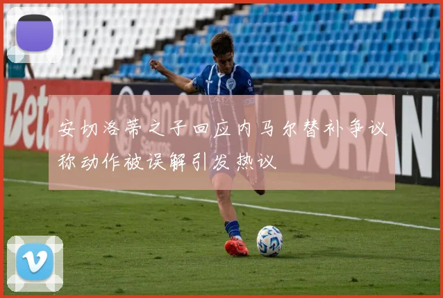 安切洛蒂之子回应内马尔替补争议称动作被误解引发热议