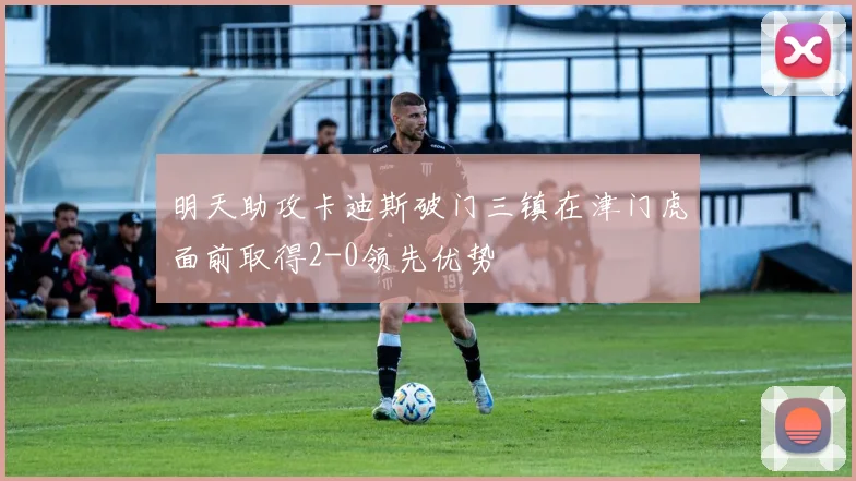 明天助攻卡迪斯破门三镇在津门虎面前取得2-0领先优势