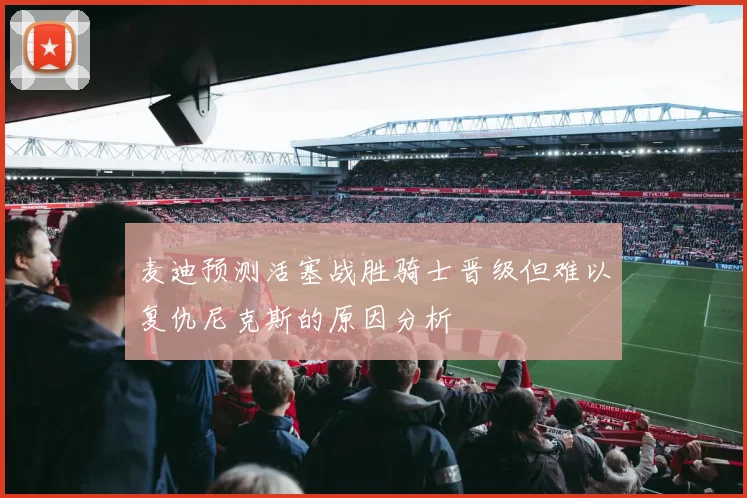 麦迪预测活塞战胜骑士晋级但难以复仇尼克斯的原因分析