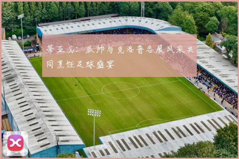 蒂亚戈：瓜帅与克洛普各展风采共同烹饪足球盛宴