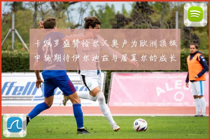 卡佩罗盛赞恰尔汉奥卢为欧洲顶级中场期待伊尔迪兹与居莱尔的成长