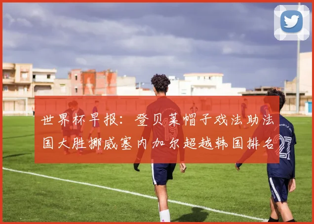 世界杯早报：登贝莱帽子戏法助法国大胜挪威塞内加尔超越韩国排名提升