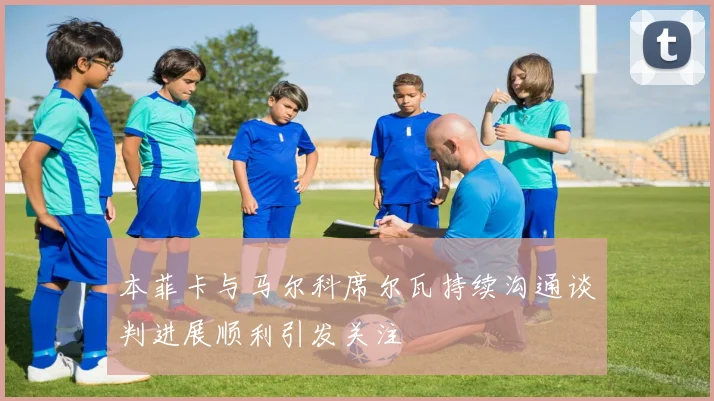 本菲卡与马尔科席尔瓦持续沟通谈判进展顺利引发关注
