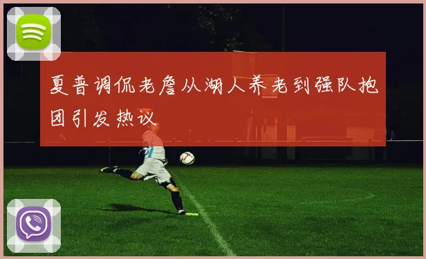 夏普调侃老詹从湖人养老到强队抱团引发热议