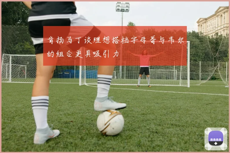 肯扬马丁谈理想搭档字母哥与韦尔的组合更具吸引力