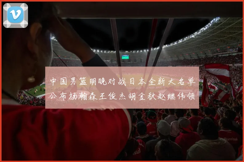 中国男篮明晚对战日本全新大名单公布杨瀚森王俊杰胡金秋赵继伟领衔出战