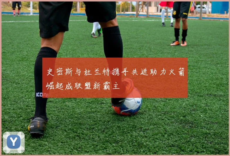 史密斯与杜兰特携手共进助力火箭崛起成联盟新霸主