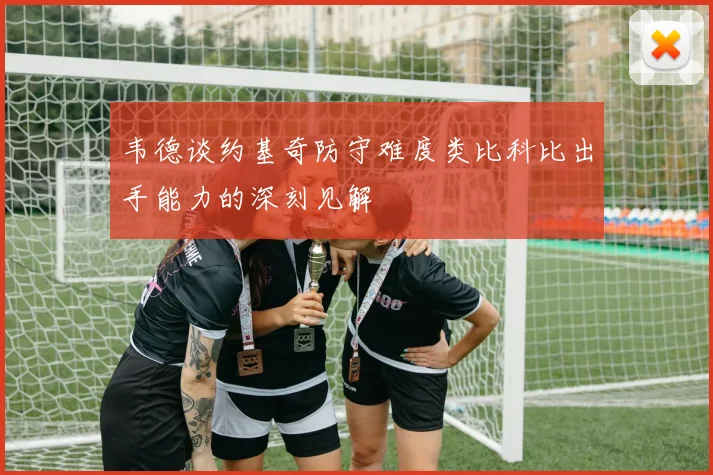 韦德谈约基奇防守难度类比科比出手能力的深刻见解