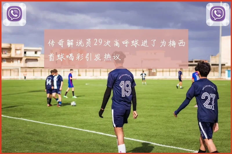 传奇解说员29次高呼球进了为梅西首球喝彩引发热议