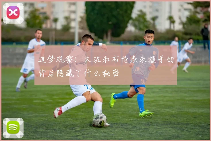 追梦观察：文班和布伦森未握手的背后隐藏了什么秘密